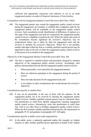QUALITY CONTROL FOR FIRMS THAT PERFORM AUDITS AND REVIEWS OF FINANCIAL
STATEMENTS, AND OTHER ASSURANCE AND RELATED SERVICES ENGAGEMENTS
ISQC 1 66
sufficient and appropriate experience and authority to act as an audit
engagement partner on audits of financial statements of listed entities.
Consultation with the Engagement Quality Control Reviewer (Ref: Para. 39(b))
A48. The engagement partner may consult the engagement quality control reviewer
during the engagement, for example, to establish that a judgment made by the
engagement partner will be acceptable to the engagement quality control
reviewer. Such consultation avoids identification of differences of opinion at a
late stage of the engagement and need not compromise the engagement quality
control reviewer’s eligibility to perform the role. Where the nature and extent of
the consultations become significant the reviewer’s objectivity may be
compromised unless care is taken by both the engagement team and the
reviewer to maintain the reviewer’s objectivity. Where this is not possible,
another individual within the firm or a suitably qualified external person may be
appointed to take on the role of either the engagement quality control reviewer
or the person to be consulted on the engagement.
Objectivity of the Engagement Quality Control Reviewer (Ref: Para. 40)
A49. The firm is required to establish policies and procedures designed to maintain
objectivity of the engagement quality control reviewer. Accordingly, such
policies and procedures provide that the engagement quality control reviewer:
• Where practicable, is not selected by the engagement partner;
• Does not otherwise participate in the engagement during the period of
review;
• Does not make decisions for the engagement team; and
• Is not subject to other considerations that would threaten the reviewer’s
objectivity.
Considerations specific to smaller firms
A50. It may not be practicable, in the case of firms with few partners, for the
engagement partner not to be involved in selecting the engagement quality
control reviewer. Suitably qualified external persons may be contracted where
sole practitioners or small firms identify engagements requiring engagement
quality control reviews. Alternatively, some sole practitioners or small firms
may wish to use other firms to facilitate engagement quality control reviews.
Where the firm contracts suitably qualified external persons, the requirements in
paragraphs 39–41 and guidance in paragraphs A47–A48 apply.
Considerations specific to public sector audit organizations
A51. In the public sector, a statutorily appointed auditor (for example, an Auditor
General, or other suitably qualified person appointed on behalf of the Auditor
 