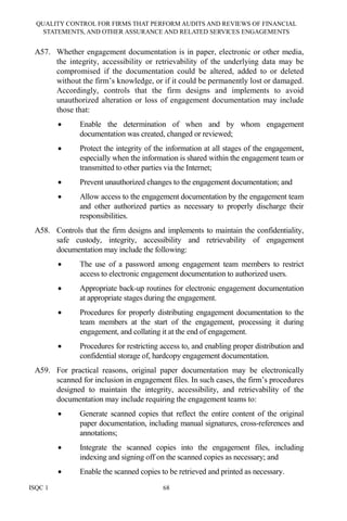 QUALITY CONTROL FOR FIRMS THAT PERFORM AUDITS AND REVIEWS OF FINANCIAL
STATEMENTS, AND OTHER ASSURANCE AND RELATED SERVICES ENGAGEMENTS
ISQC 1 68
A57. Whether engagement documentation is in paper, electronic or other media,
the integrity, accessibility or retrievability of the underlying data may be
compromised if the documentation could be altered, added to or deleted
without the firm’s knowledge, or if it could be permanently lost or damaged.
Accordingly, controls that the firm designs and implements to avoid
unauthorized alteration or loss of engagement documentation may include
those that:
• Enable the determination of when and by whom engagement
documentation was created, changed or reviewed;
• Protect the integrity of the information at all stages of the engagement,
especially when the information is shared within the engagement team or
transmitted to other parties via the Internet;
• Prevent unauthorized changes to the engagement documentation; and
• Allow access to the engagement documentation by the engagement team
and other authorized parties as necessary to properly discharge their
responsibilities.
A58. Controls that the firm designs and implements to maintain the confidentiality,
safe custody, integrity, accessibility and retrievability of engagement
documentation may include the following:
• The use of a password among engagement team members to restrict
access to electronic engagement documentation to authorized users.
• Appropriate back-up routines for electronic engagement documentation
at appropriate stages during the engagement.
• Procedures for properly distributing engagement documentation to the
team members at the start of the engagement, processing it during
engagement, and collating it at the end of engagement.
• Procedures for restricting access to, and enabling proper distribution and
confidential storage of, hardcopy engagement documentation.
A59. For practical reasons, original paper documentation may be electronically
scanned for inclusion in engagement files. In such cases, the firm’s procedures
designed to maintain the integrity, accessibility, and retrievability of the
documentation may include requiring the engagement teams to:
• Generate scanned copies that reflect the entire content of the original
paper documentation, including manual signatures, cross-references and
annotations;
• Integrate the scanned copies into the engagement files, including
indexing and signing off on the scanned copies as necessary; and
• Enable the scanned copies to be retrieved and printed as necessary.
 