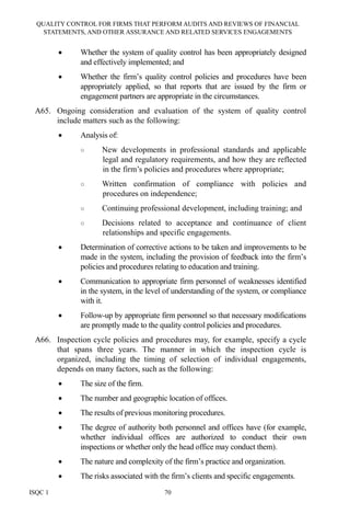 QUALITY CONTROL FOR FIRMS THAT PERFORM AUDITS AND REVIEWS OF FINANCIAL
STATEMENTS, AND OTHER ASSURANCE AND RELATED SERVICES ENGAGEMENTS
ISQC 1 70
• Whether the system of quality control has been appropriately designed
and effectively implemented; and
• Whether the firm’s quality control policies and procedures have been
appropriately applied, so that reports that are issued by the firm or
engagement partners are appropriate in the circumstances.
A65. Ongoing consideration and evaluation of the system of quality control
include matters such as the following:
• Analysis of:
○ New developments in professional standards and applicable
legal and regulatory requirements, and how they are reflected
in the firm’s policies and procedures where appropriate;
○ Written confirmation of compliance with policies and
procedures on independence;
○ Continuing professional development, including training; and
○ Decisions related to acceptance and continuance of client
relationships and specific engagements.
• Determination of corrective actions to be taken and improvements to be
made in the system, including the provision of feedback into the firm’s
policies and procedures relating to education and training.
• Communication to appropriate firm personnel of weaknesses identified
in the system, in the level of understanding of the system, or compliance
with it.
• Follow-up by appropriate firm personnel so that necessary modifications
are promptly made to the quality control policies and procedures.
A66. Inspection cycle policies and procedures may, for example, specify a cycle
that spans three years. The manner in which the inspection cycle is
organized, including the timing of selection of individual engagements,
depends on many factors, such as the following:
• The size of the firm.
• The number and geographic location of offices.
• The results of previous monitoring procedures.
• The degree of authority both personnel and offices have (for example,
whether individual offices are authorized to conduct their own
inspections or whether only the head office may conduct them).
• The nature and complexity of the firm’s practice and organization.
• The risks associated with the firm’s clients and specific engagements.
 