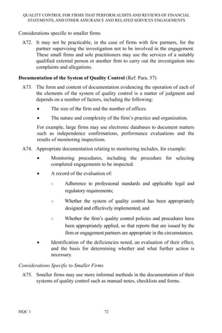 QUALITY CONTROL FOR FIRMS THAT PERFORM AUDITS AND REVIEWS OF FINANCIAL
STATEMENTS, AND OTHER ASSURANCE AND RELATED SERVICES ENGAGEMENTS
ISQC 1 72
Considerations specific to smaller firms
A72. It may not be practicable, in the case of firms with few partners, for the
partner supervising the investigation not to be involved in the engagement.
These small firms and sole practitioners may use the services of a suitably
qualified external person or another firm to carry out the investigation into
complaints and allegations.
Documentation of the System of Quality Control (Ref: Para. 57)
A73. The form and content of documentation evidencing the operation of each of
the elements of the system of quality control is a matter of judgment and
depends on a number of factors, including the following:
• The size of the firm and the number of offices.
• The nature and complexity of the firm’s practice and organization.
For example, large firms may use electronic databases to document matters
such as independence confirmations, performance evaluations and the
results of monitoring inspections.
A74. Appropriate documentation relating to monitoring includes, for example:
• Monitoring procedures, including the procedure for selecting
completed engagements to be inspected.
• A record of the evaluation of:
○ Adherence to professional standards and applicable legal and
regulatory requirements;
○ Whether the system of quality control has been appropriately
designed and effectively implemented; and
○ Whether the firm’s quality control policies and procedures have
been appropriately applied, so that reports that are issued by the
firm or engagement partners are appropriate in the circumstances.
• Identification of the deficiencies noted, an evaluation of their effect,
and the basis for determining whether and what further action is
necessary.
Considerations Specific to Smaller Firms
A75. Smaller firms may use more informal methods in the documentation of their
systems of quality control such as manual notes, checklists and forms.
 