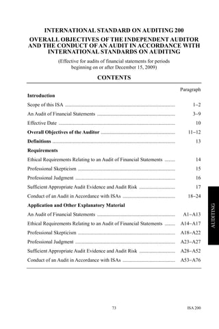 ISA 20073
AUDITING
INTERNATIONAL STANDARD ON AUDITING 200
OVERALL OBJECTIVES OF THE INDEPENDENT AUDITOR
AND THE CONDUCT OFAN AUDIT IN ACCORDANCE WITH
INTERNATIONAL STANDARDS ON AUDITING
(Effective for audits of financial statements for periods
beginning on or after December 15, 2009)
CONTENTS
Paragraph
Introduction
Scope of this ISA ...................................................................................... 1−2
An Audit of Financial Statements ............................................................. 3−9
Effective Date ........................................................................................... 10
Overall Objectives of the Auditor .......................................................... 11−12
Definitions ................................................................................................ 13
Requirements
Ethical Requirements Relating to an Audit of Financial Statements ........ 14
Professional Skepticism ............................................................................ 15
Professional Judgment .............................................................................. 16
Sufficient Appropriate Audit Evidence and Audit Risk ............................ 17
Conduct of an Audit in Accordance with ISAs ......................................... 18−24
Application and Other Explanatory Material
An Audit of Financial Statements ............................................................. A1−A13
Ethical Requirements Relating to an Audit of Financial Statements ........ A14−A17
Professional Skepticism ............................................................................ A18−A22
Professional Judgment .............................................................................. A23−A27
Sufficient Appropriate Audit Evidence and Audit Risk ............................ A28−A52
Conduct of an Audit in Accordance with ISAs ......................................... A53−A76
 