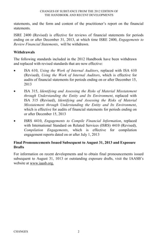 CHANGES OF SUBSTANCE FROM THE 2012 EDITION OF
THE HANDBOOK AND RECENT DEVELOPMENTS
CHANGES 2
statements, and the form and content of the practitioner’s report on the financial
statements.
ISRE 2400 (Revised) is effective for reviews of financial statements for periods
ending on or after December 31, 2013, at which time ISRE 2400, Engagements to
Review Financial Statements, will be withdrawn.
Withdrawals
The following standards included in the 2012 Handbook have been withdrawn
and replaced with revised standards that are now effective:
• ISA 610, Using the Work of Internal Auditors, replaced with ISA 610
(Revised), Using the Work of Internal Auditors, which is effective for
audits of financial statements for periods ending on or after December 15,
2013
• ISA 315, Identifying and Assessing the Risks of Material Misstatement
through Understanding the Entity and Its Environment, replaced with
ISA 315 (Revised), Identifying and Assessing the Risks of Material
Misstatement through Understanding the Entity and Its Environment,
which is effective for audits of financial statements for periods ending on
or after December 15, 2013
• ISRS 4410, Engagements to Compile Financial Information, replaced
with International Standard on Related Services (ISRS) 4410 (Revised),
Compilation Engagements, which is effective for compilation
engagement reports dated on or after July 1, 2013
Final Pronouncements Issued Subsequent to August 31, 2013 and Exposure
Drafts
For information on recent developments and to obtain final pronouncements issued
subsequent to August 31, 1013 or outstanding exposure drafts, visit the IAASB’s
website at www.iaasb.org.
 