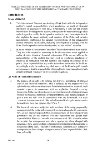 OVERALL OBJECTIVES OF THE INDEPENDENT AUDITOR AND THE CONDUCT OF AN
AUDIT IN ACCORDANCE WITH INTERNATIONAL STANDARDS ON AUDITING
ISA 200 74
Introduction
Scope of this ISA
1. This International Standard on Auditing (ISA) deals with the independent
auditor’s overall responsibilities when conducting an audit of financial
statements in accordance with ISAs. Specifically, it sets out the overall
objectives of the independent auditor, and explains the nature and scope of an
audit designed to enable the independent auditor to meet those objectives. It
also explains the scope, authority and structure of the ISAs, and includes
requirements establishing the general responsibilities of the independent
auditor applicable in all audits, including the obligation to comply with the
ISAs. The independent auditor is referred to as “the auditor” hereafter.
2. ISAs are written in the context of an audit of financial statements by an auditor.
They are to be adapted as necessary in the circumstances when applied to
audits of other historical financial information. ISAs do not address the
responsibilities of the auditor that may exist in legislation, regulation or
otherwise in connection with, for example, the offering of securities to the
public. Such responsibilities may differ from those established in the ISAs.
Accordingly, while the auditor may find aspects of the ISAs helpful in such
circumstances, it is the responsibility of the auditor to ensure compliance with
all relevant legal, regulatory or professional obligations.
An Audit of Financial Statements
3. The purpose of an audit is to enhance the degree of confidence of intended
users in the financial statements. This is achieved by the expression of an
opinion by the auditor on whether the financial statements are prepared, in all
material respects, in accordance with an applicable financial reporting
framework. In the case of most general purpose frameworks, that opinion is on
whether the financial statements are presented fairly, in all material respects, or
give a true and fair view in accordance with the framework. An audit
conducted in accordance with ISAs and relevant ethical requirements enables
the auditor to form that opinion. (Ref: Para. A1)
4. The financial statements subject to audit are those of the entity, prepared by
management of the entity with oversight from those charged with governance.
ISAs do not impose responsibilities on management or those charged with
governance and do not override laws and regulations that govern their
responsibilities. However, an audit in accordance with ISAs is conducted on
the premise that management and, where appropriate, those charged with
governance have acknowledged certain responsibilities that are fundamental to
the conduct of the audit. The audit of the financial statements does not relieve
management or those charged with governance of their responsibilities. (Ref:
Para. A2–A11)
 