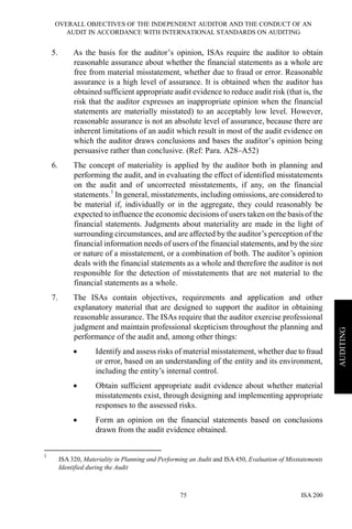 OVERALL OBJECTIVES OF THE INDEPENDENT AUDITOR AND THE CONDUCT OF AN
AUDIT IN ACCORDANCE WITH INTERNATIONAL STANDARDS ON AUDITING
ISA 20075
AUDITING
5. As the basis for the auditor’s opinion, ISAs require the auditor to obtain
reasonable assurance about whether the financial statements as a whole are
free from material misstatement, whether due to fraud or error. Reasonable
assurance is a high level of assurance. It is obtained when the auditor has
obtained sufficient appropriate audit evidence to reduce audit risk (that is, the
risk that the auditor expresses an inappropriate opinion when the financial
statements are materially misstated) to an acceptably low level. However,
reasonable assurance is not an absolute level of assurance, because there are
inherent limitations of an audit which result in most of the audit evidence on
which the auditor draws conclusions and bases the auditor’s opinion being
persuasive rather than conclusive. (Ref: Para. A28–A52)
6. The concept of materiality is applied by the auditor both in planning and
performing the audit, and in evaluating the effect of identified misstatements
on the audit and of uncorrected misstatements, if any, on the financial
statements.1
In general, misstatements, including omissions, are considered to
be material if, individually or in the aggregate, they could reasonably be
expected to influence the economic decisions of users taken on the basis of the
financial statements. Judgments about materiality are made in the light of
surrounding circumstances, and are affected by the auditor’s perception of the
financial information needs of users of the financial statements, and by the size
or nature of a misstatement, or a combination of both. The auditor’s opinion
deals with the financial statements as a whole and therefore the auditor is not
responsible for the detection of misstatements that are not material to the
financial statements as a whole.
7. The ISAs contain objectives, requirements and application and other
explanatory material that are designed to support the auditor in obtaining
reasonable assurance. The ISAs require that the auditor exercise professional
judgment and maintain professional skepticism throughout the planning and
performance of the audit and, among other things:
• Identify and assess risks of material misstatement, whether due to fraud
or error, based on an understanding of the entity and its environment,
including the entity’s internal control.
• Obtain sufficient appropriate audit evidence about whether material
misstatements exist, through designing and implementing appropriate
responses to the assessed risks.
• Form an opinion on the financial statements based on conclusions
drawn from the audit evidence obtained.
1
ISA 320, Materiality in Planning and Performing an Audit and ISA 450, Evaluation of Misstatements
Identified during the Audit
 