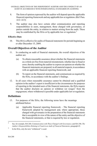 OVERALL OBJECTIVES OF THE INDEPENDENT AUDITOR AND THE CONDUCT OF AN
AUDIT IN ACCORDANCE WITH INTERNATIONAL STANDARDS ON AUDITING
ISA 200 76
8. The form of opinion expressed by the auditor will depend upon the applicable
financial reporting framework and any applicable lawor regulation. (Ref: Para.
A12–A13)
9. The auditor may also have certain other communication and reporting
responsibilities to users, management, those charged with governance, or
parties outside the entity, in relation to matters arising from the audit. These
may be established by the ISAs or by applicable law or regulation.2
Effective Date
10. This ISAis effective for audits of financial statements for periods beginning on
or after December 15, 2009.
Overall Objectives of the Auditor
11. In conducting an audit of financial statements, the overall objectives of the
auditor are:
(a) To obtain reasonable assurance about whether the financial statements
as a whole are free from material misstatement, whether due to fraud or
error, thereby enabling the auditor to express an opinion on whether the
financial statements are prepared, in all material respects, in accordance
with an applicable financial reporting framework; and
(b) To report on the financial statements, and communicate as required by
the ISAs, in accordance with the auditor’s findings.
12. In all cases when reasonable assurance cannot be obtained and a qualified
opinion in the auditor’s report is insufficient in the circumstances for purposes
of reporting to the intended users of the financial statements, the ISAs require
that the auditor disclaim an opinion or withdraw (or resign)3
from the
engagement, where withdrawal is possible under applicable law or regulation.
Definitions
13. For purposes of the ISAs, the following terms have the meanings
attributed below:
(a) Applicable financial reporting framework – The financial reporting
framework adopted by management and, where appropriate, those
charged with governance in the preparation of the financial statements
that is acceptable in view of the nature of the entity and the objective of
the financial statements, or that is required by law or regulation.
2
See, for example, ISA 260, Communication with Those Charged with Governance; and ISA 240, The
Auditor’s Responsibilities Relating to Fraud in an Audit of Financial Statements, paragraph 43.
3
In the ISAs, only the term “withdrawal” is used.
 