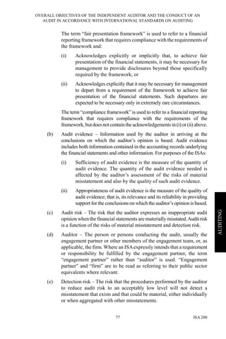 OVERALL OBJECTIVES OF THE INDEPENDENT AUDITOR AND THE CONDUCT OF AN
AUDIT IN ACCORDANCE WITH INTERNATIONAL STANDARDS ON AUDITING
ISA 20077
AUDITING
The term “fair presentation framework” is used to refer to a financial
reporting framework that requires compliance with the requirements of
the framework and:
(i) Acknowledges explicitly or implicitly that, to achieve fair
presentation of the financial statements, it may be necessary for
management to provide disclosures beyond those specifically
required by the framework; or
(ii) Acknowledges explicitly that it may be necessary for management
to depart from a requirement of the framework to achieve fair
presentation of the financial statements. Such departures are
expected to be necessary only in extremely rare circumstances.
The term “compliance framework” is used to refer to a financial reporting
framework that requires compliance with the requirements of the
framework,butdoes not contain the acknowledgementsin (i)or(ii) above.
(b) Audit evidence – Information used by the auditor in arriving at the
conclusions on which the auditor’s opinion is based. Audit evidence
includes both information contained in the accounting records underlying
the financial statements and other information. For purposes of the ISAs:
(i) Sufficiency of audit evidence is the measure of the quantity of
audit evidence. The quantity of the audit evidence needed is
affected by the auditor’s assessment of the risks of material
misstatement and also by the quality of such audit evidence.
(ii) Appropriateness of audit evidence is the measure of the quality of
audit evidence; that is, its relevance and its reliability in providing
support for the conclusions on which the auditor’s opinion is based.
(c) Audit risk – The risk that the auditor expresses an inappropriate audit
opinion when the financial statements are materially misstated.Auditrisk
is a function of the risks of material misstatement and detection risk.
(d) Auditor – The person or persons conducting the audit, usually the
engagement partner or other members of the engagement team, or, as
applicable, the firm. Where an ISAexpressly intends that a requirement
or responsibility be fulfilled by the engagement partner, the term
“engagement partner” rather than “auditor” is used. “Engagement
partner” and “firm” are to be read as referring to their public sector
equivalents where relevant.
(e) Detection risk – The risk that the procedures performed by the auditor
to reduce audit risk to an acceptably low level will not detect a
misstatement that exists and that could be material, either individually
or when aggregated with other misstatements.
 