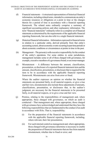 OVERALL OBJECTIVES OF THE INDEPENDENT AUDITOR AND THE CONDUCT OF AN
AUDIT IN ACCORDANCE WITH INTERNATIONAL STANDARDS ON AUDITING
ISA 200 78
(f) Financial statements – Astructured representation of historical financial
information, including related notes, intended to communicate anentity’s
economic resources or obligations at a point in time or the changes
therein for a period of time in accordance with a financial reporting
framework. The related notes ordinarily comprise a summary of
significant accounting policies and other explanatory information. The
term “financial statements” ordinarily refers to a complete setoffinancial
statements as determined by the requirements of the applicable financial
reporting framework, but can also refer to a single financial statement.
(g) Historical financial information – Information expressed in financialterms
in relation to a particular entity, derived primarily from that entity’s
accounting system, about economic events occurringinpasttimeperiodsor
about economic conditions or circumstances at points in time in the past.
(h) Management –Theperson(s) with executive responsibility for theconduct
of the entity’s operations. For some entities in some jurisdictions,
management includes some or all of those charged with governance, for
example,executive membersofa governanceboard,oranowner-manager.
(i) Misstatement – A difference between the amount, classification,
presentation, or disclosure of a reported financial statement itemand the
amount, classification, presentation, or disclosure that is required for the
item to be in accordance with the applicable financial reporting
framework. Misstatements can arise from error or fraud.
Where the auditor expresses an opinion on whether the financial
statements are presented fairly, in all material respects, or give a true
and fair view, misstatements also include those adjustments of amounts,
classifications, presentation, or disclosures that, in the auditor’s
judgment, are necessary for the financial statements to be presented
fairly, in all material respects, or to give a true and fair view.
(j) Premise, relating to the responsibilities of management and, where
appropriate, those charged with governance, on which an audit is
conducted – That management and, where appropriate, those charged
with governance have acknowledged and understand that they have the
following responsibilities that are fundamental to the conduct of an audit
in accordance with ISAs. That is, responsibility:
(i) For the preparation of the financial statements in accordance
with the applicable financial reporting framework, including,
where relevant, their fair presentation;
(ii) For such internal control as management and, where appropriate,
those charged with governance determine is necessary to enable
the preparation of financial statements that are free from material
misstatement, whether due to fraud or error; and
 