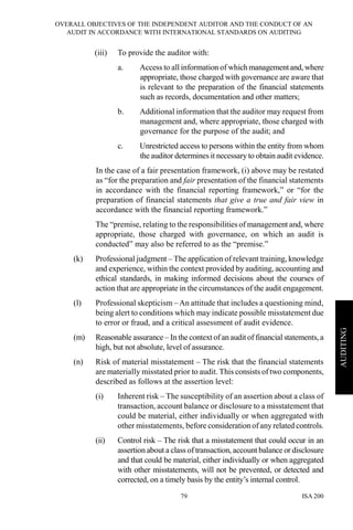 OVERALL OBJECTIVES OF THE INDEPENDENT AUDITOR AND THE CONDUCT OF AN
AUDIT IN ACCORDANCE WITH INTERNATIONAL STANDARDS ON AUDITING
ISA 20079
AUDITING
(iii) To provide the auditor with:
a. Access to all information of which managementand, where
appropriate, those charged with governance are aware that
is relevant to the preparation of the financial statements
such as records, documentation and other matters;
b. Additional information that the auditor may request from
management and, where appropriate, those charged with
governance for the purpose of the audit; and
c. Unrestricted access to persons within the entity from whom
the auditor determines it necessary to obtain audit evidence.
In the case of a fair presentation framework, (i) above may be restated
as “for the preparation and fair presentation of the financial statements
in accordance with the financial reporting framework,” or “for the
preparation of financial statements that give a true and fair view in
accordance with the financial reporting framework.”
The “premise, relating to the responsibilities of management and, where
appropriate, those charged with governance, on which an audit is
conducted” may also be referred to as the “premise.”
(k) Professional judgment – The application of relevant training, knowledge
and experience, within the context provided by auditing, accounting and
ethical standards, in making informed decisions about the courses of
action that are appropriate in the circumstances of the audit engagement.
(l) Professional skepticism – An attitude that includes a questioning mind,
being alert to conditions which may indicate possible misstatement due
to error or fraud, and a critical assessment of audit evidence.
(m) Reasonable assurance – In the context of an audit of financial statements, a
high, but not absolute, level of assurance.
(n) Risk of material misstatement – The risk that the financial statements
are materially misstated prior to audit. This consists of two components,
described as follows at the assertion level:
(i) Inherent risk – The susceptibility of an assertion about a class of
transaction, account balance or disclosure to a misstatement that
could be material, either individually or when aggregated with
other misstatements, before consideration of any related controls.
(ii) Control risk – The risk that a misstatement that could occur in an
assertion about a class of transaction, account balance or disclosure
and that could be material, either individually or when aggregated
with other misstatements, will not be prevented, or detected and
corrected, on a timely basis by the entity’s internal control.
 