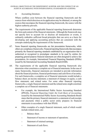OVERALL OBJECTIVES OF THE INDEPENDENT AUDITOR AND THE CONDUCT OF AN
AUDIT IN ACCORDANCE WITH INTERNATIONAL STANDARDS ON AUDITING
ISA 200 84
• Accounting literature.
Where conflicts exist between the financial reporting framework and the
sources from which direction on its application may be obtained, or among the
sources that encompass the financial reporting framework, the source with the
highest authority prevails.
A6. The requirements of the applicable financial reporting framework determine
the form and content of the financial statements. Although the framework may
not specify how to account for or disclose all transactions or events, it
ordinarily embodies sufficient broad principles that can serve as a basis for
developing and applying accounting policies that are consistent with the
concepts underlying the requirements of the framework.
A7. Some financial reporting frameworks are fair presentation frameworks, while
othersarecompliance frameworks.Financialreportingframeworksthatencompass
primarily the financial reporting standards established by an organization that is
authorized or recognized to promulgate standards to be used by entities for
preparing general purpose financial statements are often designed to achieve fair
presentation, for example, International Financial Reporting Standards (IFRSs)
issued by the International Accounting Standards Board (IASB).
A8. The requirements of the applicable financial reporting framework also
determine what constitutes a complete set of financial statements. In the case of
many frameworks, financial statements are intended to provide information
about the financial position, financial performance and cash flows of an entity.
For such frameworks, a complete set of financial statements would include a
balance sheet; an income statement; a statement of changes in equity; a cash
flow statement; and related notes. For some other financial reporting
frameworks, a single financial statement and the related notes might constitute
a complete set of financial statements:
• For example, the International Public Sector Accounting Standard
(IPSAS), Financial Reporting Under the Cash Basis of Accounting,
issued by the International Public Sector Accounting Standards Board
states that the primary financial statement is a statement of cash receipts
and payments when a public sector entity prepares its financial
statements in accordance with that IPSAS.
• Other examples of a single financial statement, each of which would
include related notes, are:
○ Balance sheet.
○ Statement of income or statement of operations.
○ Statement of retained earnings.
○ Statement of cash flows.
 