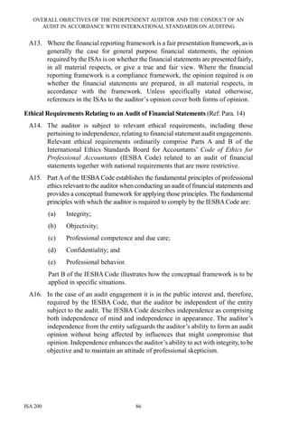 OVERALL OBJECTIVES OF THE INDEPENDENT AUDITOR AND THE CONDUCT OF AN
AUDIT IN ACCORDANCE WITH INTERNATIONAL STANDARDS ON AUDITING
ISA 200 86
A13. Where the financial reporting framework is a fair presentation framework, as is
generally the case for general purpose financial statements, the opinion
required by the ISAs is on whether the financial statements are presented fairly,
in all material respects, or give a true and fair view. Where the financial
reporting framework is a compliance framework, the opinion required is on
whether the financial statements are prepared, in all material respects, in
accordance with the framework. Unless specifically stated otherwise,
references in the ISAs to the auditor’s opinion cover both forms of opinion.
Ethical Requirements Relating to an Audit of Financial Statements (Ref: Para. 14)
A14. The auditor is subject to relevant ethical requirements, including those
pertaining to independence, relating to financial statement audit engagements.
Relevant ethical requirements ordinarily comprise Parts A and B of the
International Ethics Standards Board for Accountants’ Code of Ethics for
Professional Accountants (IESBA Code) related to an audit of financial
statements together with national requirements that are more restrictive.
A15. Part A of the IESBA Code establishes the fundamental principles of professional
ethics relevant to the auditor when conducting an audit of financial statements and
provides a conceptual framework for applying those principles. The fundamental
principles with which the auditor is required to comply by the IESBA Code are:
(a) Integrity;
(b) Objectivity;
(c) Professional competence and due care;
(d) Confidentiality; and
(e) Professional behavior.
Part B of the IESBA Code illustrates how the conceptual framework is to be
applied in specific situations.
A16. In the case of an audit engagement it is in the public interest and, therefore,
required by the IESBA Code, that the auditor be independent of the entity
subject to the audit. The IESBA Code describes independence as comprising
both independence of mind and independence in appearance. The auditor’s
independence from the entity safeguards the auditor’s ability to form an audit
opinion without being affected by influences that might compromise that
opinion. Independence enhances the auditor’s ability to act with integrity, to be
objective and to maintain an attitude of professional skepticism.
 