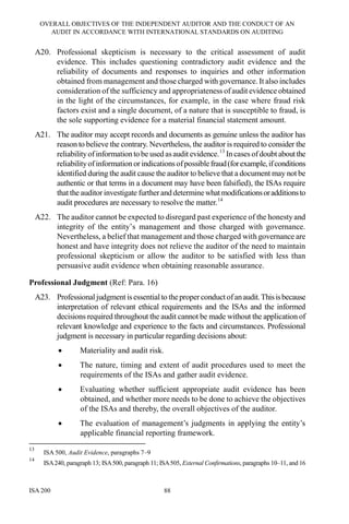 OVERALL OBJECTIVES OF THE INDEPENDENT AUDITOR AND THE CONDUCT OF AN
AUDIT IN ACCORDANCE WITH INTERNATIONAL STANDARDS ON AUDITING
ISA 200 88
A20. Professional skepticism is necessary to the critical assessment of audit
evidence. This includes questioning contradictory audit evidence and the
reliability of documents and responses to inquiries and other information
obtained from management and those charged with governance. It also includes
consideration of the sufficiency and appropriateness of audit evidence obtained
in the light of the circumstances, for example, in the case where fraud risk
factors exist and a single document, of a nature that is susceptible to fraud, is
the sole supporting evidence for a material financial statement amount.
A21. The auditor may accept records and documents as genuine unless the auditor has
reason to believe the contrary. Nevertheless, the auditor is required to consider the
reliabilityofinformation to be used asaudit evidence.13
In cases ofdoubt aboutthe
reliabilityofinformationor indications ofpossiblefraud(forexample,ifconditions
identified during the audit cause the auditor to believe that a document may not be
authentic or that terms in a document may have been falsified), the ISAs require
that the auditor investigate furtherand determinewhatmodificationsoradditionsto
audit procedures are necessary to resolve the matter.14
A22. The auditor cannot be expected to disregard past experience of the honesty and
integrity of the entity’s management and those charged with governance.
Nevertheless, a belief that management and those charged with governance are
honest and have integrity does not relieve the auditor of the need to maintain
professional skepticism or allow the auditor to be satisfied with less than
persuasive audit evidence when obtaining reasonable assurance.
Professional Judgment (Ref: Para. 16)
A23. Professionaljudgment isessential to theproperconduct ofanaudit.Thisisbecause
interpretation of relevant ethical requirements and the ISAs and the informed
decisions required throughout the audit cannot be made without the application of
relevant knowledge and experience to the facts and circumstances. Professional
judgment is necessary in particular regarding decisions about:
• Materiality and audit risk.
• The nature, timing and extent of audit procedures used to meet the
requirements of the ISAs and gather audit evidence.
• Evaluating whether sufficient appropriate audit evidence has been
obtained, and whether more needs to be done to achieve the objectives
of the ISAs and thereby, the overall objectives of the auditor.
• The evaluation of management’s judgments in applying the entity’s
applicable financial reporting framework.
13
ISA 500, Audit Evidence, paragraphs 7–9
14
ISA240, paragraph 13; ISA500, paragraph 11; ISA505, External Confirmations, paragraphs 10–11, and 16
 