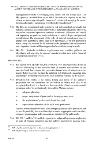 OVERALL OBJECTIVES OF THE INDEPENDENT AUDITOR AND THE CONDUCT OF AN
AUDIT IN ACCORDANCE WITH INTERNATIONAL STANDARDS ON AUDITING
ISA 200 92
management override. Accordingly, some control risk will always exist. The
ISAs provide the conditions under which the auditor is required to, or may
choose to, test the operating effectiveness of controls in determining the nature,
timing and extent of substantive procedures to be performed.18
A40. The ISAs do not ordinarily refer to inherent risk and control risk separately, but
rather to a combined assessment ofthe “risksof material misstatement.” However,
the auditor may make separate or combined assessments of inherent and control
risk depending on preferred audit techniques or methodologies and practical
considerations. The assessment of the risks of material misstatement may be
expressed in quantitative terms, such as in percentages, or in non-quantitative
terms. In any case, the need for the auditor to make appropriate risk assessments is
more important than the different approaches by which they may be made.
A41. ISA 315 (Revised) establishes requirements and provides guidance on
identifying and assessing the risks of material misstatement at the financial
statement and assertion levels.
Detection Risk
A42. For a given level of audit risk, the acceptable level of detection risk bears an
inverse relationship to the assessed risks of material misstatement at the
assertion level. For example, the greater the risks of material misstatement the
auditor believes exists, the less the detection risk that can be accepted and,
accordingly, the more persuasive the audit evidence required by the auditor.
A43. Detection risk relates to the nature, timing and extent of the auditor’s
procedures that are determined by the auditor to reduce audit risk to an
acceptably low level. It is therefore a function of the effectiveness of an audit
procedure and of its application by the auditor. Matters such as:
• adequate planning;
• proper assignment of personnel to the engagement team;
• the application of professional skepticism; and
• supervision and review of the audit work performed,
assist to enhance the effectiveness of an audit procedure and of its application and
reduce the possibilitythat an auditor might selectan inappropriateauditprocedure,
misapply an appropriate audit procedure, or misinterpret the audit results.
A44. ISA 300 19
and ISA 330 establish requirements and provide guidance on planning
an audit of financial statements and the auditor’s responses to assessed risks.
18
ISA 330, The Auditor’s Reponses to Assessed Risks, paragraphs 7–17
19
ISA 300, Planning an Audit of Financial Statements
 