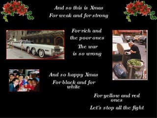 And so this is Xmas For weak and for strong For rich and  the poor ones The  war is so wrong And so happy   Xmas For black and for white For yellow and red ones Let's stop all the fight 