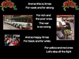 And so this is Xmas For weak and for strong For rich and  the poor ones The  war is so wrong And so happy   Xmas For black and for white For yellow and red ones Let's stop all the fight 