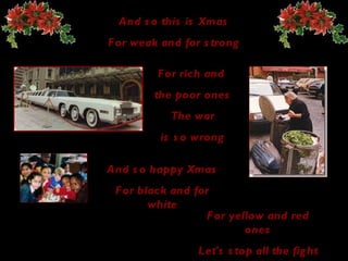 And so this is Xmas For weak and for strong For rich and  the poor ones The  war is so wrong And so happy   Xmas For black and for white For yellow and red ones Let's stop all the fight 