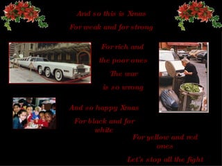 And so this is Xmas For weak and for strong For rich and  the poor ones The  war is so wrong And so happy   Xmas For black and for white For yellow and red ones Let's stop all the fight 