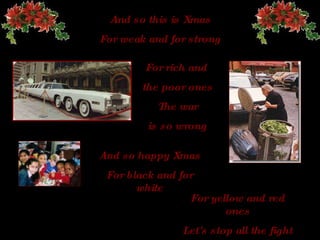 And so this is Xmas For weak and for strong For rich and  the poor ones The  war is so wrong And so happy   Xmas For black and for white For yellow and red ones Let's stop all the fight 