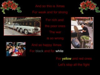 And so this is Xmas For weak and for strong For rich and  the poor ones The  war is so wrong And so happy   Xmas For  black  and for  white For  yellow  and red ones Let's stop all the fight 