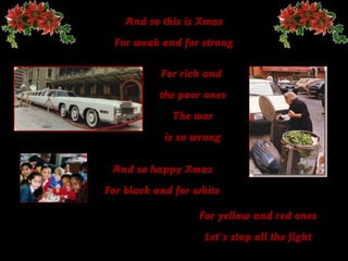 And so this is Xmas
 For weak and for strong

           For rich and
          the poor ones
             The war
           is so wrong

 And so happy Xmas
For black and for white

                  For yellow and red ones
                   Let's stop all the fight
 
