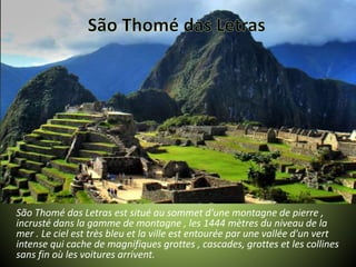 São Thomé das Letras est situé au sommet d'une montagne de pierre ,
incrusté dans la gamme de montagne , les 1444 mètres du niveau de la
mer . Le ciel est très bleu et la ville est entourée par une vallée d'un vert
intense qui cache de magnifiques grottes , cascades, grottes et les collines
sans fin où les voitures arrivent.
 