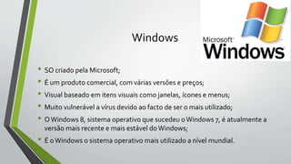 Windows 
• SO criado pela Microsoft; 
• É um produto comercial, com várias versões e preços; 
• Visual baseado em itens visuais como janelas, ícones e menus; 
• Muito vulnerável a vírus devido ao facto de ser o mais utilizado; 
• O Windows 8, sistema operativo que sucedeu o Windows 7, é atualmente a 
versão mais recente e mais estável do Windows; 
• É o Windows o sistema operativo mais utilizado a nível mundial. 
 
