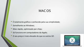 MAC OS 
• É totalmente gráfico e conhecido pela sua simplicidade; 
• Semelhante ao Windows; 
• Mais rápido, optimizado por chips; 
• Só funciona em computadores da Apple; 
• O seu preço é mais elevado do que os outros SO. 
 
