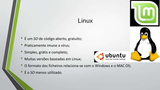 Linux 
• É um SO de código aberto, gratuito; 
• Praticamente imune a vírus; 
• Simples, grátis e completo; 
• Muitas versões baseadas em Linux; 
• O formato dos ficheiros relaciona-se com o Windows e o MAC OS; 
• É o SO menos utilizado. 
 