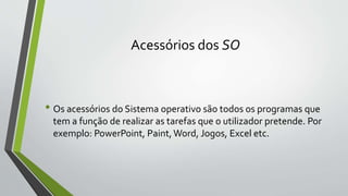 Acessórios dos SO 
• Os acessórios do Sistema operativo são todos os programas que 
tem a função de realizar as tarefas que o utilizador pretende. Por 
exemplo: PowerPoint, Paint, Word, Jogos, Excel etc. 
 