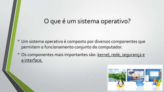 O que é um sistema operativo? 
• Um sistema operativo é composto por diversos componentes que 
permitem o funcionamento conjunto do computador. 
• Os componentes mais importantes são: kernel, rede, segurança e 
a interface. 
 