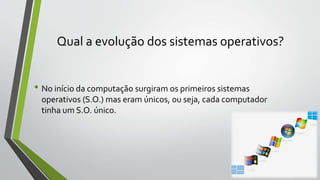 Qual a evolução dos sistemas operativos? 
• No início da computação surgiram os primeiros sistemas 
operativos (S.O.) mas eram únicos, ou seja, cada computador 
tinha um S.O. único. 
 