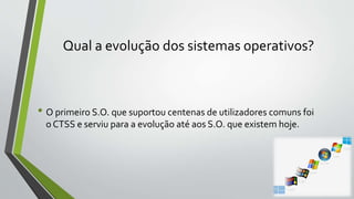 Qual a evolução dos sistemas operativos? 
• O primeiro S.O. que suportou centenas de utilizadores comuns foi 
o CTSS e serviu para a evolução até aos S.O. que existem hoje. 
 