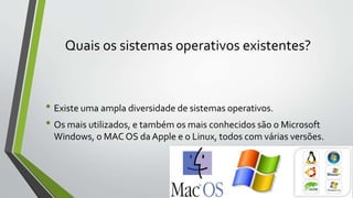 Quais os sistemas operativos existentes? 
• Existe uma ampla diversidade de sistemas operativos. 
• Os mais utilizados, e também os mais conhecidos são o Microsoft 
Windows, o MAC OS da Apple e o Linux, todos com várias versões. 
 