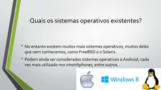 Quais os sistemas operativos existentes? 
• No entanto existem muitos mais sistemas operativos, muitos deles 
que nem conhecemos, como FreeBSD e o Solaris . 
• Podem ainda ser considerados sistemas operativos o Android, cada 
vez mais utilizado nos smarthphones, entre outros. 
 