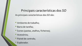 Principais características dos SO 
As principais características dos SO são: 
• Ambiente de trabalho; 
• Barra de tarefas; 
• Ícones (pastas, atalhos, ficheiros); 
• Acessórios; 
• Painel de controlo; 
• Explorador. 
 