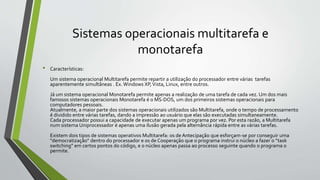 Sistemas operacionais multitarefa e 
monotarefa 
• Características: 
Um sistema operacional Multitarefa permite repartir a utilização do processador entre várias tarefas 
aparentemente simultâneas . Ex. Windows XP, Vista, Linux, entre outros. 
Já um sistema operacional Monotarefa permite apenas a realização de uma tarefa de cada vez. Um dos mais 
famosos sistemas operacionais Monotarefa é o MS-DOS, um dos primeiros sistemas operacionais para 
computadores pessoais. 
Atualmente, a maior parte dos sistemas operacionais utilizados são Multitarefa, onde o tempo de processamento 
é dividido entre várias tarefas, dando a impressão ao usuário que elas são executadas simultaneamente. 
Cada processador possui a capacidade de executar apenas um programa por vez. Por esta razão, a Multitarefa 
num sistema Uniprocessador é apenas uma ilusão gerada pela alternância rápida entre as várias tarefas. 
Existem dois tipos de sistemas operativos Multitarefa: os de Antecipação que esforçam-se por conseguir uma 
"democratização" dentro do processador e os de Cooperação que o programa instrui o núcleo a fazer o “task 
switching” em certos pontos do código, e o núcleo apenas passa ao processo seguinte quando o programa o 
permite. 
 