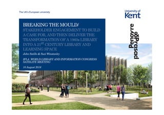 The UK’s European university
BREAKING THE MOULD/
STAKEHOLDER ENGAGEMENT TO BUILD
A CASE FOR, AND THEN DELIVER THE
TRANSFORMATION OF A 1960s LIBRARY
INTO A 21ST
CENTURY LIBRARY AND
LEARNING SPACE
John Sotillo & Suzi Winstanley
IFLA WORLD LIBRARY AND INFORMATION CONGRESS
SATELITE MEETING
10 August 2016
 