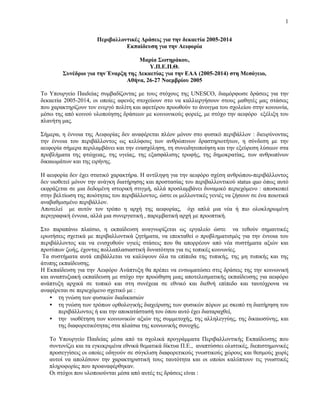 1


                      Περιβαλλοντικές Δράσεις για την δεκαετία 2005-2014
                                Εκπαίδευση για την Αειφορία

                                    Μαρία Σωτηράκου,
                                        Υ.Π.Ε.Π.Θ.
        Συνέδριο για την Έναρξη της Δεκαετίας για την ΕΑΑ (2005-2014) στη Μεσόγειο,
                               Αθήνα, 26-27 Νοεμβρίου 2005

Το Υπουργείο Παιδείας συμβαδίζοντας με τους στόχους της UNESCO, διαμόρφωσε δράσεις για την
δεκαετία 2005-2014, οι οποίες αφενός στοχεύουν στο να καλλιεργήσουν στους μαθητές μας στάσεις
που χαρακτηρίζουν τον ενεργό πολίτη και αφετέρου προωθούν το άνοιγμα του σχολείου στην κοινωνία,
μέσω της από κοινού υλοποίησης δράσεων με κοινωνικούς φορείς, με στόχο την αειφόρο εξέλιξη του
πλανήτη μας.

Σήμερα, η έννοια της Αειφορίας δεν αναφέρεται πλέον μόνον στο φυσικό περιβάλλον : διευρύνοντας
την έννοια του περιβάλλοντος ως κελύφους των ανθρώπινων δραστηριοτήτων, η σύνδεση με την
αειφορία σήμερα περιλαμβάνει και την ενασχόληση, τη συνειδητοποίηση και την εξεύρεση λύσεων στα
προβλήματα της φτώχειας, της υγείας, της εξασφάλισης τροφής, της δημοκρατίας, των ανθρωπίνων
δικαιωμάτων και της ειρήνης.

Η αειφορία δεν έχει στατικό χαρακτήρα. Η αντίληψη για την αειφόρο σχέση ανθρώπου-περιβάλλοντος
δεν υιοθετεί μόνον την ανάγκη διατήρησης και προστασίας του περιβαλλοντικού status quo όπως αυτό
εκφράζεται σε μια δεδομένη ιστορική στιγμή, αλλά προσλαμβάνει δυναμικό περιεχόμενο : αποσκοπεί
στην βελτίωση της ποιότητας του περιβάλλοντος, ώστε οι μελλοντικές γενιές να ζήσουν σε ένα ποιοτικά
αναβαθμισμένο περιβάλλον.
Αποτελεί με αυτόν τον τρόπο η αρχή της αειφορίας, όχι απλά μια νέα ή πιο ολοκληρωμένη
περιγραφική έννοια, αλλά μια συνεργατική , παρεμβατική αρχή με προοπτική.

Στο παραπάνω πλαίσιο, η εκπαίδευση αναγνωρίζεται ως εργαλείο ώστε να τεθούν σημαντικές
ερωτήσεις σχετικά με περιβαλλοντικά ζητήματα, να επεκταθεί ο προβληματισμός για την έννοια του
περιβάλλοντος και να ενισχυθούν υγιείς στάσεις που θα απορρέουν από νέα συστήματα αξιών και
προτύπων ζωής, έχοντας πολλαπλασιαστική δυνατότητα για τις τοπικές κοινωνίες.
 Τα συστήματα αυτά επιβάλλεται να καλύψουν όλα τα επίπεδα της τυπικής, της μη τυπικής και της
άτυπης εκπαίδευσης.
Η Εκπαίδευση για την Αειφόρο Ανάπτυξη θα πρέπει να ενσωματώσει στις δράσεις της την κοινωνική
και αναπτυξιακή εκπαίδευση με στόχο την προώθηση μιας αποτελεσματικής εκπαίδευσης για αειφόρο
ανάπτυξη αρχικά σε τοπικό και στη συνέχεια σε εθνικό και διεθνή επίπεδο και ταυτόχρονα να
αναφέρεται σε περιεχόμενο σχετικό με :
    • τη γνώση των φυσικών διαδικασιών
    • τη γνώση των τρόπων ορθολογικής διαχείρισης των φυσικών πόρων με σκοπό τη διατήρηση του
       περιβάλλοντος ή και την αποκατάστασή του όπου αυτό έχει διαταραχθεί,
    • την υιοθέτηση των κοινωνικών αξιών της συμμετοχής, της αλληλεγγύης, της δικαιοσύνης, και
       της διαφορετικότητας στα πλαίσια της κοινωνικής συνοχής.

   Το Υπουργείο Παιδείας μέσα από τα σχολικά προγράμματα Περιβαλλοντικής Εκπαίδευσης που
   συντονίζει και τα εγκεκριμένα εθνικά θεματικά δίκτυα Π.Ε., αναπτύσσει ολιστικές, διεπιστημονικές
   προσεγγίσεις οι οποίες οδηγούν σε σύγκλιση διαφορετικούς γνωστικούς χώρους και θεσμούς χωρίς
   αυτοί να απολέσουν την χαρακτηριστική τους ταυτότητα και οι οποίοι καλύπτουν τις γνωστικές
   πληροφορίες που προαναφέρθηκαν.
   Οι στόχοι που υλοποιούνται μέσα από αυτές τις δράσεις είναι :
 