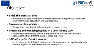 Objectives
• Break the industrial silos
• We want to be able to combine different data sources together, or even with
other information (operation and business data)
• Cross-sector flow of data
• We want to relate logistics planning with economy trends
• Processing and managing big data in a user-friendly way
• Very comprehensive way of end-user platform interaction with multiple
options crafted for different levels of users’ expertise
• I-BiDaaS as a Self-Service solution
• In the long run, the I-BiDaaS platform and the ecosystem can significantly help
towards Big Data as a self service within enterprises
 