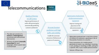 Telecommunications
Quality of Service
in Call Centers
Improveperformance of
audio calls processing by
automatically predicting
customer satisfaction. Accurate location
prediction with high
traffic and visibility
Enabletheautomatic
extraction of behavioural
patterns of customers.
Optimizationofplacement
oftelecommunication
equipment
Improverouting and
placement of the
telecommunication
equipment.
• Meta-data produced over a real-time stream
of millions of customers, operating in 10s of
thousands of sectors in a country
• Every transaction of a mobile phone
generates an event, e.g., placing or receiving
a call, sending or receiving an SMS, asking for
a specific URL in your mobile phone browser
• Volume: 4TB per day
• The data set consists of a
mixture of heterogenous,
structured and unstructured
data sources
• 20 hours of speech (manually
transcribed for each
language), where speech data
is anonymized
 