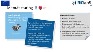 Manufacturing
Data characteristics:
• Volume: Terabytes
• Velocity: Near to real time
• The sources of this dataset are:
• Data is collected from various sources
such as sensors.
• The Operator’s data: qualitative
evaluation of the process, events, etc.
(e.g.: defect manually detect)
 