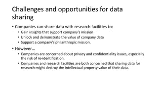 Challenges and opportunities for data
sharing
• Companies can share data with research facilities to:
• Gain insights that support company’s mission
• Unlock and demonstrate the value of company data
• Support a company’s philanthropic mission.
• However…
• Companies are concerned about privacy and confidentiality issues, especially
the risk of re-identification.
• Companies and research facilities are both concerned that sharing data for
research might destroy the intellectual property value of their data.
 
