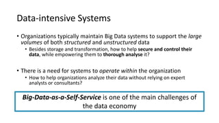 Data-intensive Systems
• Organizations typically maintain Big Data systems to support the large
volumes of both structured and unstructured data
• Besides storage and transformation, how to help secure and control their
data, while empowering them to thorough analyse it?
• There is a need for systems to operate within the organization
• How to help organizations analyze their data without relying on expert
analysts or consultants?
Big-Data-as-a-Self-Service is one of the main challenges of
the data economy
 