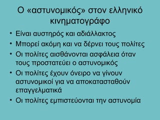 Ο «αστυνομικός» στον ελληνικό
         κινηματογράφο
• Είναι αυστηρός και αδιάλλακτος
• Μπορεί ακόμη και να δέρνει τους πολίτες
• Οι πολίτες αισθάνονται ασφάλεια όταν
  τους προστατεύει ο αστυνομικός
• Οι πολίτες έχουν όνειρο να γίνουν
  αστυνομικοί για να αποκατασταθούν
  επαγγελματικά
• Οι πολίτες εμπιστεύονται την αστυνομία
 