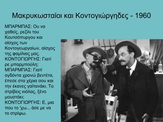 Μακρυκωσταίοι και Κοντογιώργηδες - 1960
ΜΠΑΡΜΠΑΣ: Ου να
χαθείς, ρεζίλι του
Κουτσόπυργου και
αίσχος των
Κοντογεωργαίων, αίσχος
της φαμίλιας μας.
ΚΟΝΤΟΓΙΩΡΓΗΣ: Γιατί
ρε μπαρμπούλη;
ΜΠΑΡΜΠΑΣ: Γιατί
ογδόντα χρονώ βεντέτα,
έπεσε στα χέρια σου και
την έκανες γαϊτανάκι. Το
στρίβεις κιόλας, ξένο
μουστάκι;
ΚΟΝΤΟΓΙΩΡΓΗΣ: Ε, μια
που το 'χω... άσε με να
το στρίψω.
 