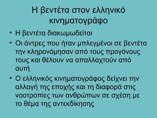 Η βεντέτα στον ελληνικό
          κινηματογράφο
• Η βεντέτα διακωμωδείται
• Οι άντρες που ήταν μπλεγμένοι σε βεντέτα
  την κληρονόμησαν από τους προγόνους
  τους και θέλουν να απαλλαχτούν από
  αυτή
• Ο ελληνικός κινηματογράφος δείχνει την
  αλλαγή της εποχής και τη διαφορά στις
  νοοτροπίες των ανθρώπων σε σχέση με
  το θέμα της αντεκδίκησης
 