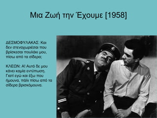 Μια Ζωή την Έχουμε [1958]


ΔΕΣΜΟΦΥΛΑΚΑΣ: Και
δεν στεναχωριέσαι που
βρίσκεσαι πουλάκι μου,
πίσω από τα σίδερα;

ΚΛΕΩΝ: Α! Αυτό δε μου
κάνει καμία εντύπωση.
Γιατί εγώ και έξω που
ήμουνα, πάλι πίσω από τα
σίδερα βρισκόμουνα.
 