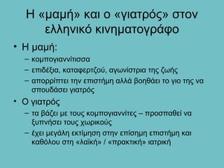 Η «μαμή» και ο «γιατρός» στον
     ελληνικό κινηματογράφο
• Η μαμή:
  – κομπογιαννίτισσα
  – επιδέξια, καταφερτζού, αγωνίστρια της ζωής
  – απορρίπτει την επιστήμη αλλά βοηθάει το γιο της να
    σπουδάσει γιατρός
• Ο γιατρός
  – τα βάζει με τους κομπογιαννίτες – προσπαθεί να
    ξυπνήσει τους χωρικούς
  – έχει μεγάλη εκτίμηση στην επίσημη επιστήμη και
    καθόλου στη «λαϊκή» / «πρακτική» ιατρική
 