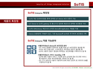 Security of Things Integrated Solution
2015 ?SoTIS All rights reserved Fax : 02-569-8895 Website : www.sotis.co.kr
SoTIS
SoTIS Enterprise ???
??? ???
SoTIS Enterprise ?? ????
? SoTIS ?? ?????? ?? ??? IoT Device ?? ??? ??
? IoT Device to SoTIS gateway ? ???? ??? ???? ??? ???? ??
? SoTIS SDK(Library) ???? ??? Device? Application ??? ??
? Device OS??? ???? ??, ?? Business? SoTIS? ???? ???? ??
?????(IoT) Device? ???? ??
- IoT ???(??? ???? ?)? ?? IoT ????? ??? ?
- IoT? ?? ???(PC, ????)? ???? ??? ??? ?
- IoT? ??? ??? ??? ???? ????? ????? ? ?
?????(IoT) ??? GateWay ??
- IoT? ?? ??? ??? ??? ??, IoT?? ?? ? ?? ???
? ???? ?? ?????? ????? ? ?
- IoT ?? ?? ? ??? ???? ?? ?? ??? ????? DB?
????? ? ?
 