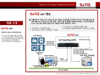 Security of Things Integrated Solution
2015 ?SoTIS All rights reserved Fax : 02-569-8895 Website : www.sotis.co.kr
SoTIS
SoTIS ASP ??
SoTIS ASPIoT Device
User Device ?? ?? ??(DB)
 ???
???? ??
 IoT ????
?? ??
 User Device?
IoT Device ?
?? ?? ??
 Device? ??
(????/ ???? ?)
 IoT Device ???? ??? File ??
 IoT Device S/N ??
 IoT Device Log ??
 User Device ???? ??
IoT Device Log
 ????? ????? ??? ? A/S ??? ????(????, PC ?) ?? ?? ?? ?,
?? ?? IoT ????? ?? ??  ?? ?? ? ??? ????? ? ? ??? ???
? IoT A/S ?? ????? ?? ??? ASP? ???? ???.
? ?? ?? ????? ??
? IoT ? User ???? ???? ? ??
? ? ????? ???? ??? ??
? IoT????, ??? ???? ?? ? ????
SoT GateWay(ASP)
SoTIS ASP
?????? IoT ???? ASP
- IoT Device? ??? ?? ??(??)
- User Device? ??? ?? ??(??)
- User Device? SDK(Library) ??(??)
- SoT GateWay ASP ??(??)
- IoT ???? ?? ASP ??(??)
??? ???
?? ??
 