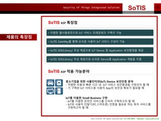 Security of Things Integrated Solution
2015 ?SoTIS All rights reserved Fax : 02-569-8895 Website : www.sotis.co.kr
SoTIS
SoTIS ASP ???
??? ???
SoTIS ASP ?? ????
? ??? ??????? IoT ??? ????? ??? ??
? SoTIS GateWay? ?? ??? ??? IoT ??? ??? ??
? SoTIS SDK(Library) ?? ???? IoT Device ? Application ????? ??
? SoTIS SDK(Library) ?? ???? ??? Device? Application ??? ??
????? ?? ?????(IoT) Device ???? ??
- ??? ??? ?? ?? ? IoT ??? ????? ???? ? ?
- ? ??? IoT ???? ??? App? ??? ??? ??? ?
IoT? ??? Small Business ??
- IoT? ??? ??? ???? ??? ????? ? ?
- IoT? ??? ???(PC,????) ??? ??? ?? ?? ????
????? ? ?
 
